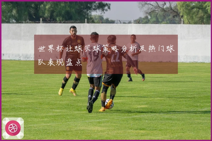 世界杯让球买球策略分析及热门球队表现盘点